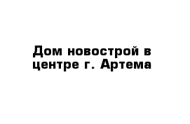 Дом новострой в центре г. Артема